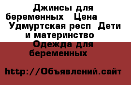 Джинсы для беременных › Цена ­ 800 - Удмуртская респ. Дети и материнство » Одежда для беременных   